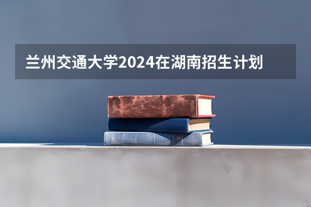 兰州交通大学2024在湖南招生计划