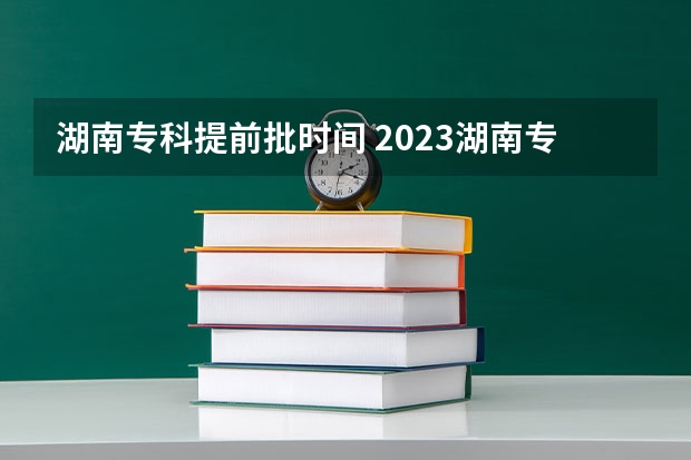 湖南专科提前批时间 2023湖南专科学校录取时间