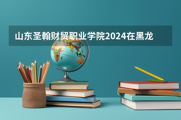 山东圣翰财贸职业学院2024在黑龙江招生计划