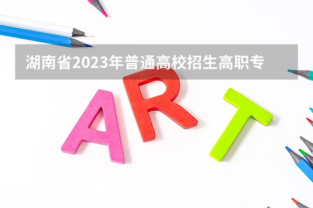 湖南省2023年普通高校招生高职专科批(普通类)第一次投档分数线 专科学校录取分数线2023