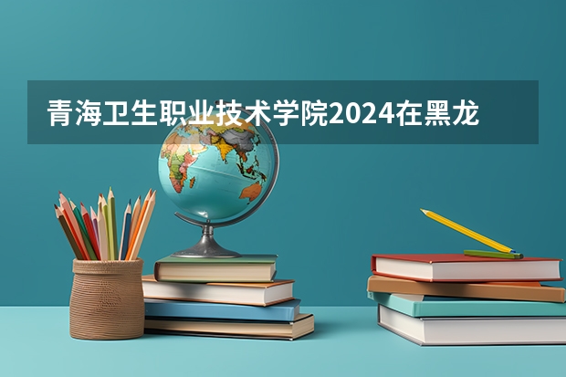 青海卫生职业技术学院2024在黑龙江招生计划