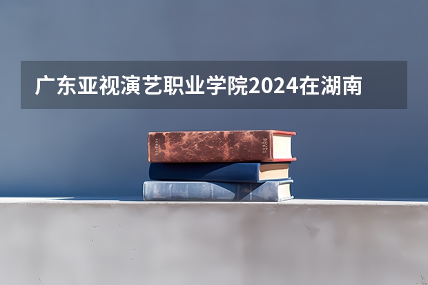 广东亚视演艺职业学院2024在湖南招生计划