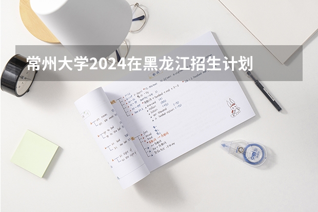 常州大学2024在黑龙江招生计划