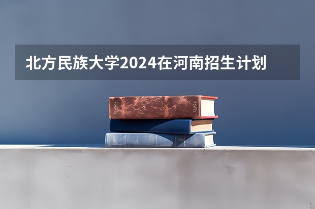 北方民族大学2024在河南招生计划