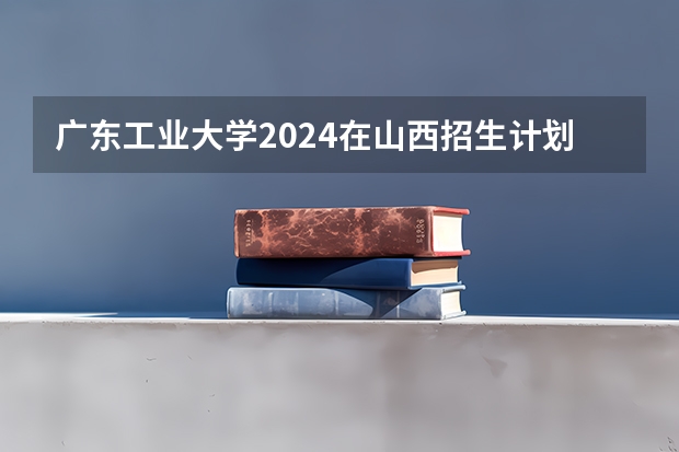 广东工业大学2024在山西招生计划