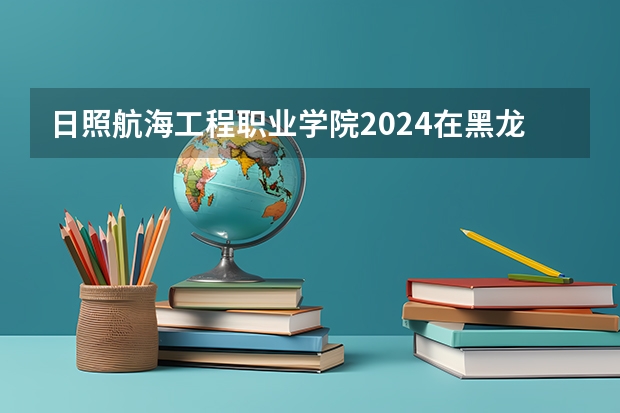 日照航海工程职业学院2024在黑龙江招生计划