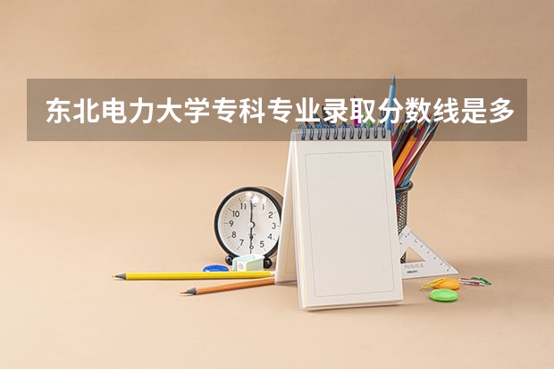 东北电力大学专科专业录取分数线是多少分啊？