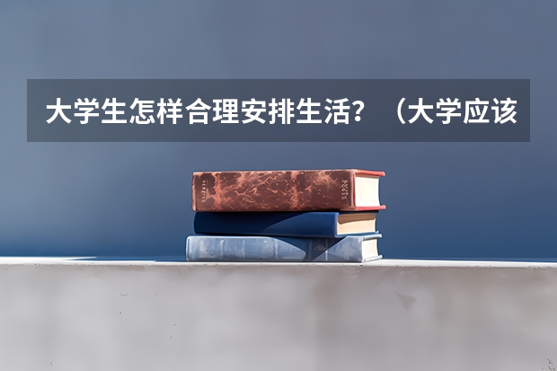 大学生怎样合理安排生活？（大学应该怎样度过？）