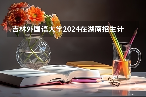 吉林外国语大学2024在湖南招生计划