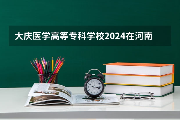 大庆医学高等专科学校2024在河南招生计划