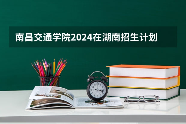 南昌交通学院2024在湖南招生计划