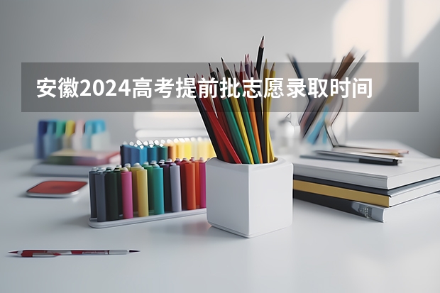 安徽2024高考提前批志愿录取时间 几号开始录取 安徽省高考录取通知书何时下发？