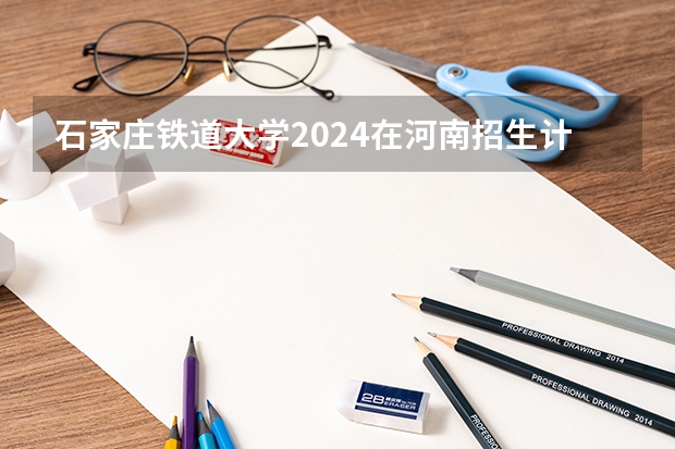 石家庄铁道大学2024在河南招生计划