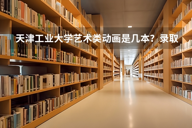 天津工业大学艺术类动画是几本？录取原则是？ 天津高中一本录取率排名第一的是哪所学校