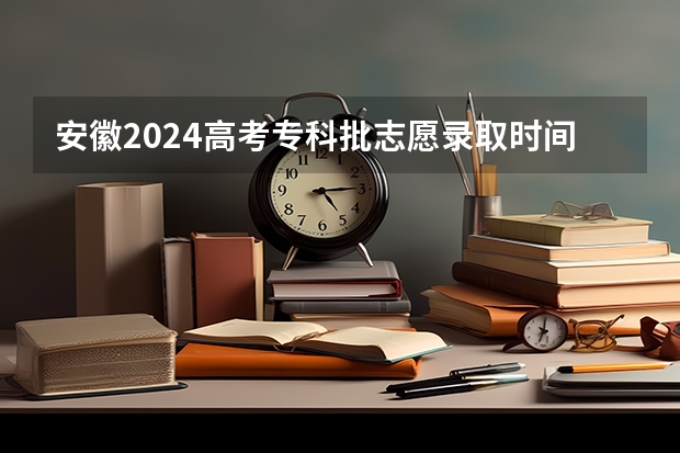 安徽2024高考专科批志愿录取时间 几号开始录取 安徽高考志愿能填几个学校