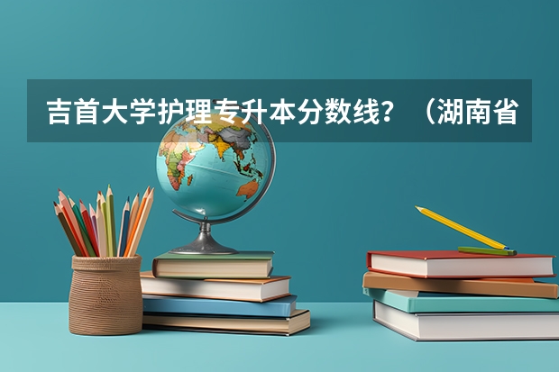 吉首大学护理专升本分数线？（湖南省专科学校录取分数线排名）