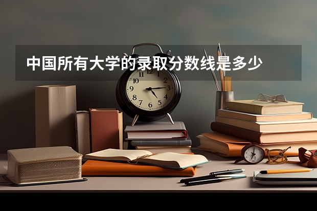 中国所有大学的录取分数线是多少