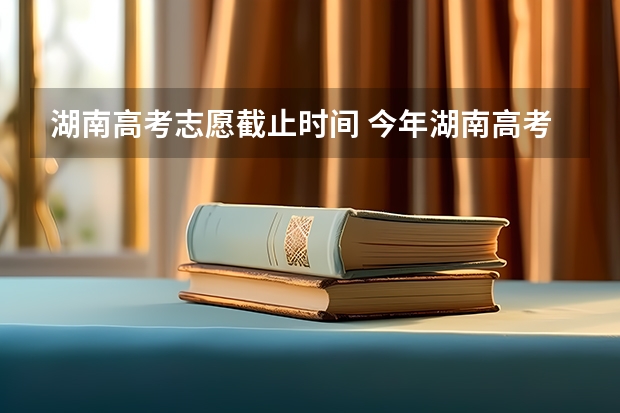 湖南高考志愿截止时间 今年湖南高考志愿填报在这三个时间段