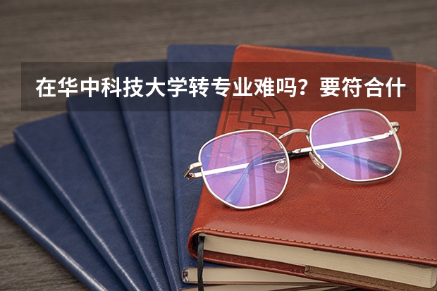 在华中科技大学转专业难吗？要符合什么条件？搞双学位难吗？