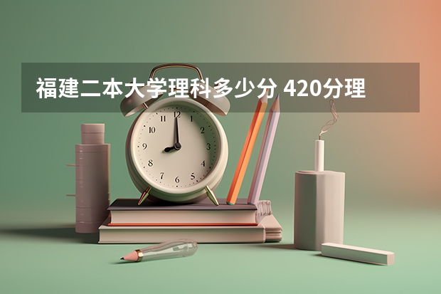 福建二本大学理科多少分 420分理科二本公办大学