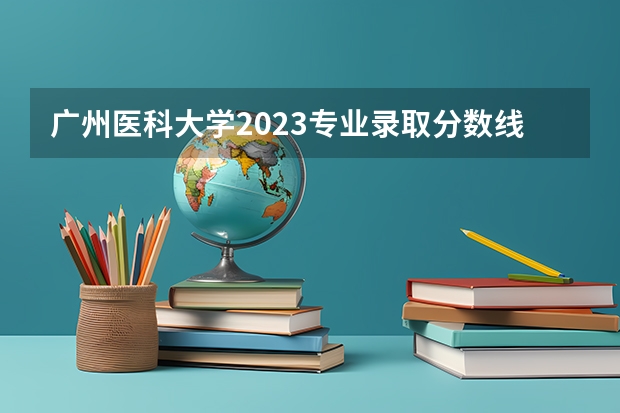 广州医科大学2023专业录取分数线 广州医科大学专插本录取分数线