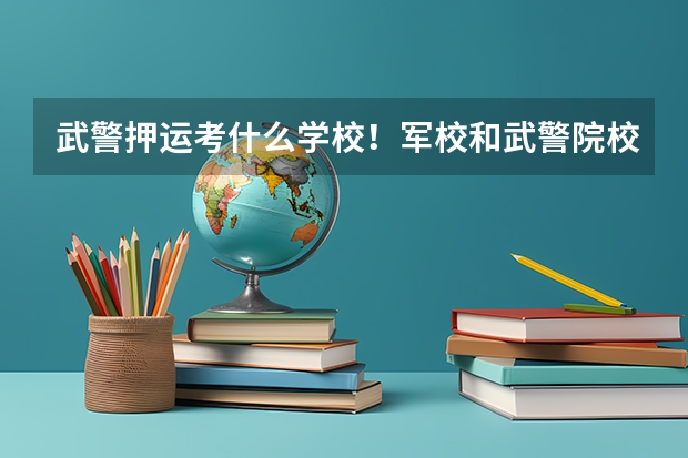 武警押运考什么学校！军校和武警院校那个更好些？600分要靠武警院校考哪一个？