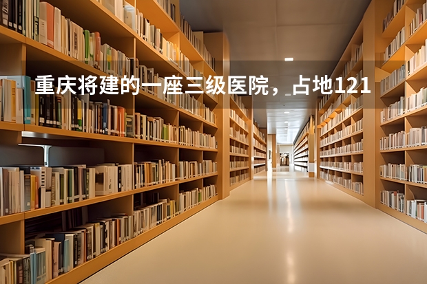 重庆将建的一座三级医院，占地121亩，计划2025年建成投用吗？