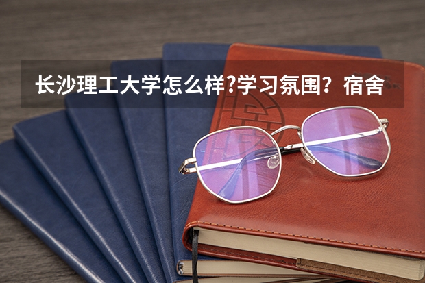 长沙理工大学怎么样?学习氛围？宿舍环境？天气状况？