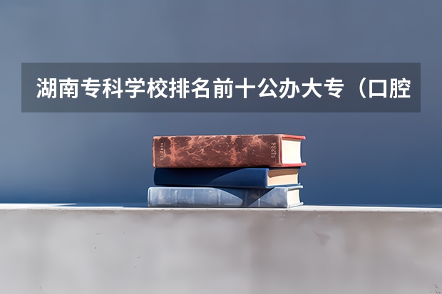 湖南专科学校排名前十公办大专（口腔专科大专学校排名）