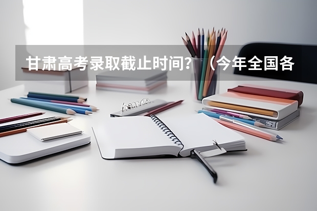 甘肃高考录取截止时间？（今年全国各省的高考志愿填报时间是几号？）