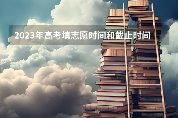 2023年高考填志愿时间和截止时间（今年全国各省的高考志愿填报时间是几号？）