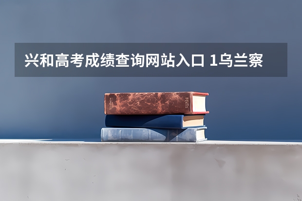 兴和高考成绩查询网站入口 1乌兰察布市高考，我的户籍所在地是乌兰察布市兴和，但我从小就在包头生活、上学。