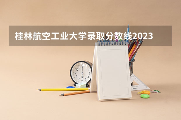 桂林航空工业大学录取分数线2023（广西公办二本大学排名及分数线）