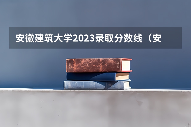 安徽建筑大学2023录取分数线（安徽建筑工程学院）