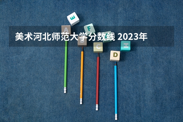 美术河北师范大学分数线 2023年河北美术联考成绩公布