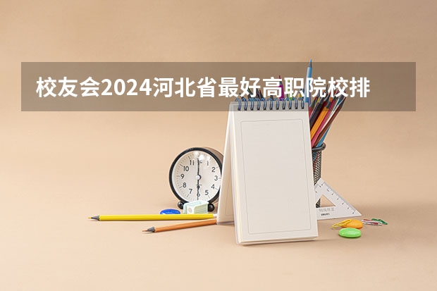 校友会2024河北省最好高职院校排名，石家庄医学高等专科学校前三 河北技校排名前十