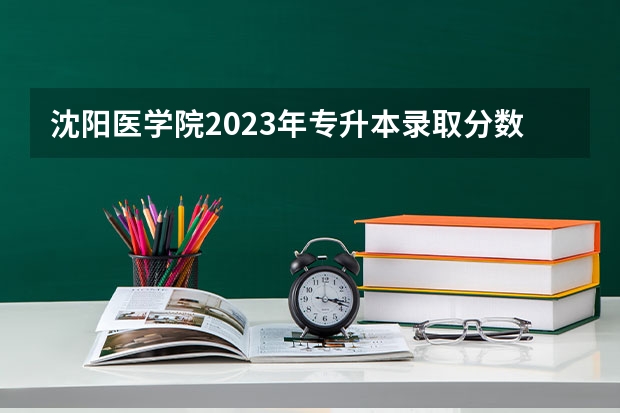 沈阳医学院2023年专升本录取分数线 辽宁地区沈阳医学院专科分数线