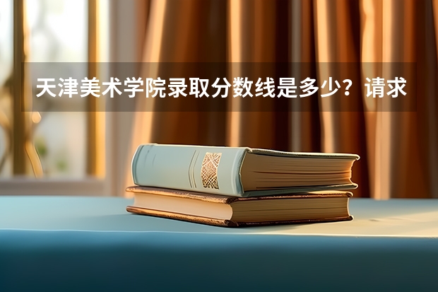 天津美术学院录取分数线是多少？请求详细一点谢谢