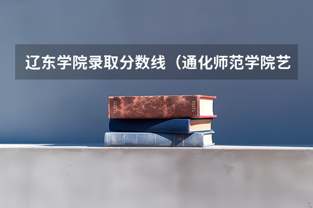 辽东学院录取分数线（通化师范学院艺术生录取分数线）