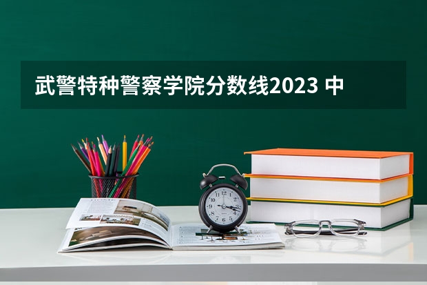 武警特种警察学院分数线2023 中国人民警察大学分数线