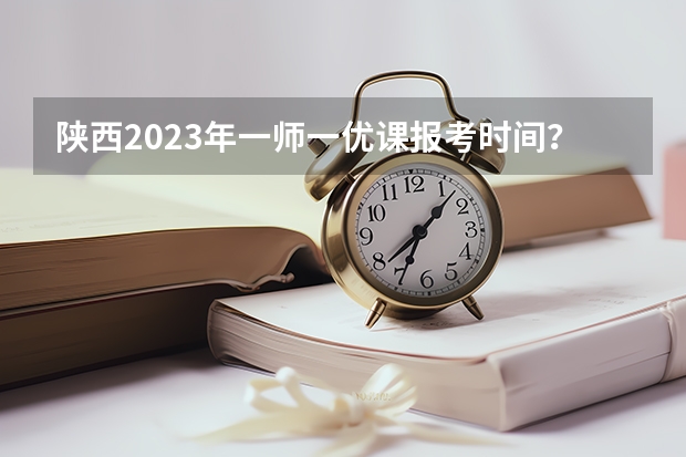 陕西2023年一师一优课报考时间？ 一师一优课报名时间？