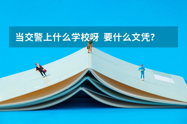 当交警上什么学校呀  要什么文凭？南通在哪边有的上 知道的老兄告诉下啊 回答好的加分