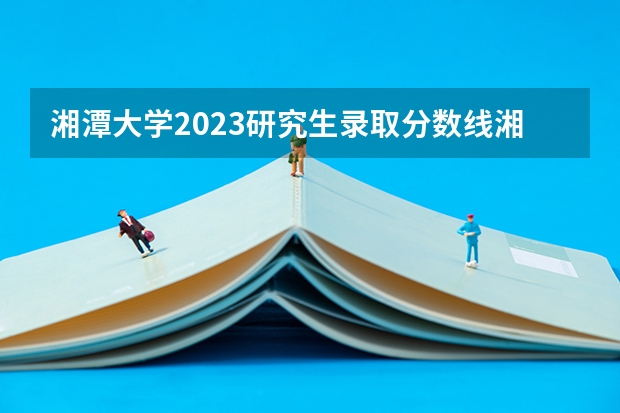 湘潭大学2023研究生录取分数线湘潭大学化学是多少分是多少分