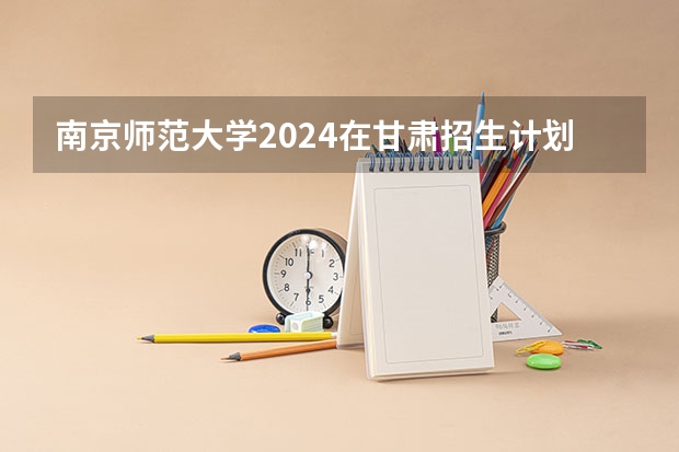 南京师范大学2024在甘肃招生计划