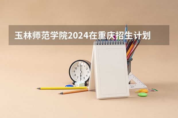 玉林师范学院2024在重庆招生计划