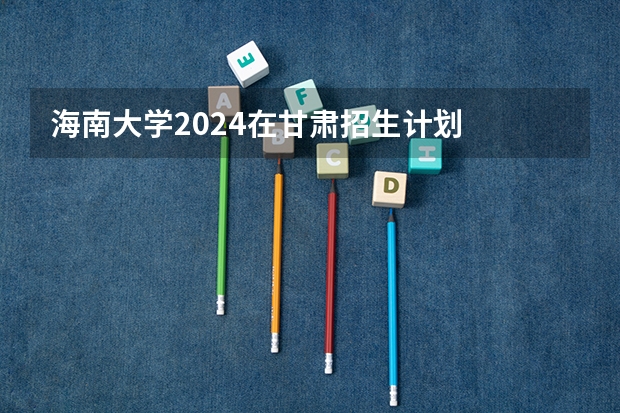 海南大学2024在甘肃招生计划