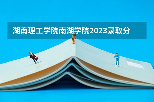 湖南理工学院南湖学院2023录取分数线 湖南理工学院录取分数线