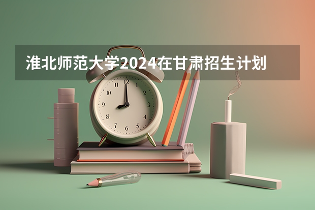 淮北师范大学2024在甘肃招生计划