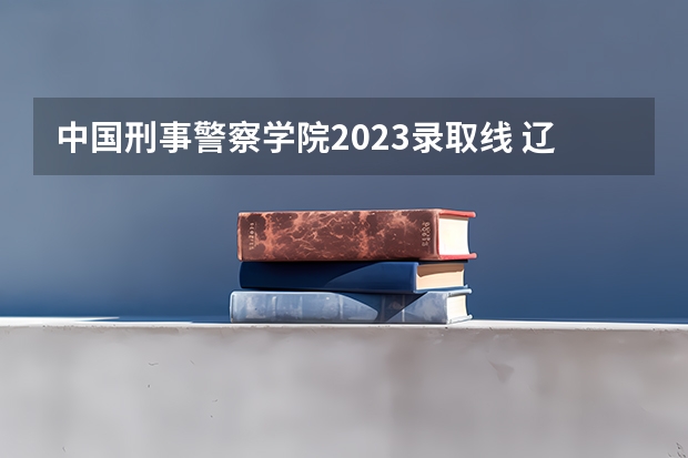 中国刑事警察学院2023录取线 辽宁警察学院录取分数线