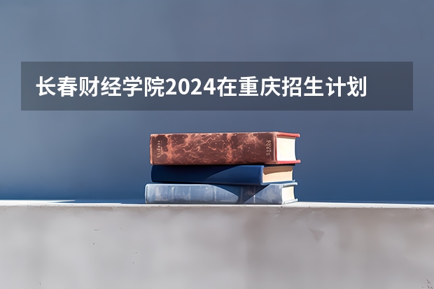 长春财经学院2024在重庆招生计划